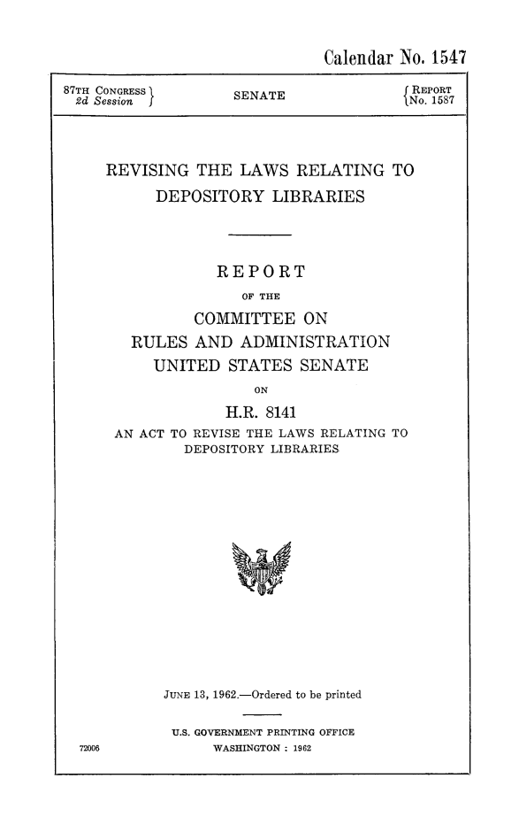 handle is hein.lbr/rldeplb0001 and id is 1 raw text is: Calendar No. 1547
87TH CONGRESS   SENATE             REPORT
2d Session     S  TNo. 1587
REVISING THE LAWS RELATING TO
DEPOSITORY LIBRARIES
REPORT
OF THE
COMMITTEE ON
RULES AND ADMINISTRATION
UNITED STATES SENATE
ON

H.R. 8141
AN ACT TO REVISE THE LAWS RELATING TO
DEPOSITORY LIBRARIES
JUNE 13, 1962.-Ordered to be printed

U.S. GOVERNMENT PRINTING OFFICE
WASHINGTON : 1962


