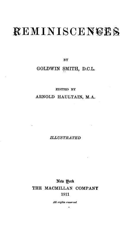 handle is hein.lbr/rmiscns0001 and id is 1 raw text is: 






R  EMINISCENCES





               BY

       GOLDWIN SMITH, D.C.L.


       EDITED BY

 ARNOLD HAULTAIN, M.A.








     ILLUSTRATED









       Newn poat
THE MACMILLAN COMPANY
         1911


dU rights reserved


