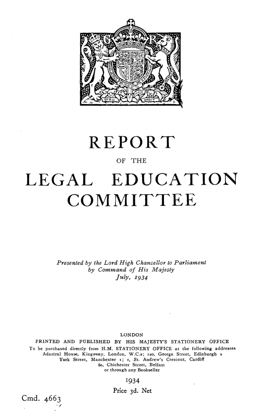 handle is hein.lbr/rplec0001 and id is 1 raw text is: 



















REPORT

       OF THE


LEGAL


EDUCATION


            COMMITTEE







         Presented by the Lord High Chancellor to Parliament
                  by Command of His Majesty
                         July, 1934







                         LONDON
    PRINTED AND PUBLISHED BY HIS MAJESTY'S STATIONERY OFFICE
  To be purchased directly from H.M. STATIONERY OFFICE at the following addresses
     Adastral House, Kingsway, London, W.C.2; ,2o, George Street, Edinburgh 2
          York Street, Manchester x; i, St. Andrew's Crescent, Cardiff
                    So, Chichester Street, Belfast
                      or through any Bookseller
                            1934
                        Price 3d. Net
Cmd. 4663


