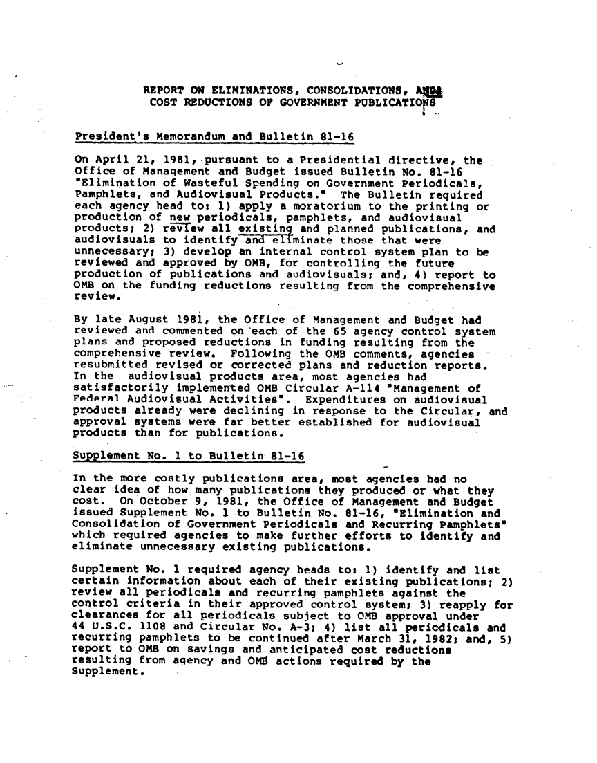 handle is hein.lbr/rptelmns0001 and id is 1 raw text is: 





           REPORT ON ELIMINATIONS, CONSOLIDATIONS, Aft
           COST REDUCTIONS OF GOVERNMENT PUBLICATIONS

 President's Memorandum and Bulletin 81-16

 On April 21, 1981, pursuant to a Presidential directive, the
 Office of Management and Budget issued Bulletin No. 81-16
 Elimination of Wasteful Spending on Government Periodicals,
 Pamphlets, and Audiovisual Products. The Bulletin required
 each agency head tot 1) apply a moratorium to the printing or
 production of new periodicals, pamphlets, and audiovisual
 productsl 2) revew all existing and planned publications, and
 audiovisuals to identify and ellminate those that were
 unnecessary; 3) develop an internal control system plan to be
 reviewed and approved by OMB, for controlling the future
 production of publications and audiovisuals; and, 4) report to
 OMB on the funding reductions resulting from the comprehensive
 review.
 By late August 198i, the Office of Management and Budget had
 reviewed and commented on each of the 65 agency control system
 plans and proposed reductions in funding resulting from the
 comprehensive review. Following the OMB comments, agencies
 resubmitted revised or corrected plans and reduction reports.
 In the audiovisual products area, most agencies had
 satisfactorily implemented OMB Circular A-114 Management of
 Federal Audiovisual Activitiesw. Expenditures on audiovisual
 products already were declining in response to the Circular, and
 approval systems were far better established for audiovisual
 products than for publications.

 Supplement No. I to Bulletin 81-16

 In the more costly publications area, most agencies had no
 clear idea of how many publications they produced or what they
 cost. On October 9, 1981, the Office of Management and Budget
 issued Supplement No. 1 to Bulletin No. 81-16, 'Elimination and
 Consolidation of Government Periodicals and Recurring Pamphlets*
 which required.agencies to make further efforts to identify and
 eliminate unnecessary existing publications.

 Supplement No. 1 required agency heads to: 1) identify and list
 certain information about each of their existing publications; 2)
 review all periodicals and recurring pamphlets against the
 control criteria in their approved control system; 3) reapply for
clearances for all periodicals subject to 0MB approval under
44 U.S.C. 1108 and Circular No. A-3; 4) list all periodicals and
recurring pamphlets to be continued after March 31, 1982; and, 5)
report to OMB on savings and anticipated cost reductions
resulting from agency and OM9 actions required by the
Supplement.


