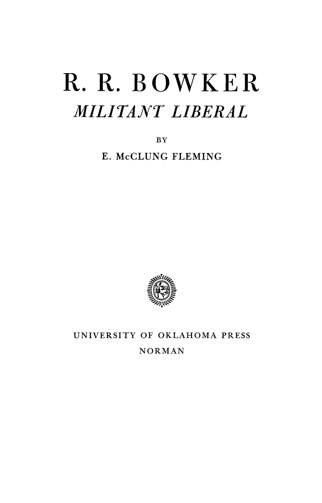handle is hein.lbr/rrbwkml0001 and id is 1 raw text is: 







R.  R. BOWKER

MILITANT LIBERAL

          BY

    E. McCLUNG FLEMING

















 UNIVERSITY OF OKLAHOMA PRESS


NORMAN


