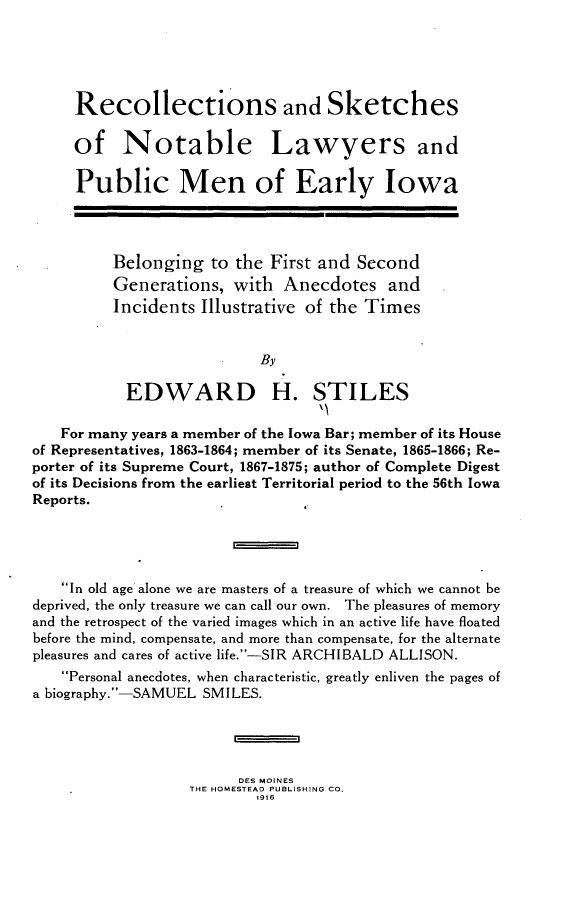 handle is hein.lbr/rsadssone0001 and id is 1 raw text is: 





     Recollections and Sketches

     of Notable Lawyers and

     Public Men of Early Iowa




          Belonging  to the First and  Second
          Generations,  with  Anecdotes   and
          Incidents Illustrative of the Times


                           By

           EDWARD H. STILES

   For many years a member of the Iowa Bar; member of its House
of Representatives, 1863-1864; member of its Senate, 1865-1866; Re-
porter of its Supreme Court, 1867-1875; author of Complete Digest
of its Decisions from the earliest Territorial period to the 56th Iowa
Reports.


                        =


   In old age alone we are masters of a treasure of which we cannot be
deprived, the only treasure we can call our own. The pleasures of memory
and the retrospect of the varied images which in an active life have floated
before the mind, compensate, and more than compensate, for the alternate
pleasures and cares of active life.-SIR ARCHIBALD ALLISON.
    Personal anecdotes, when characteristic, greatly enliven the pages of
a biography.-SAMUEL SMILES.


                        =

                        DES MOINES
                   THE HOMESTEAD PUBLISHING CO.
                           ,916


