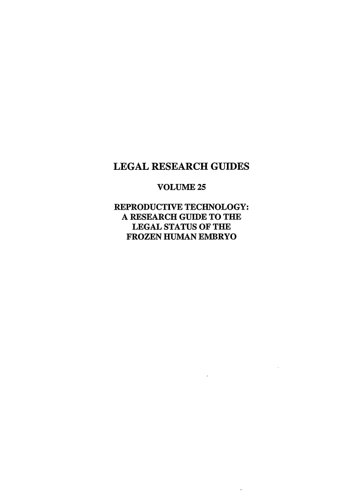handle is hein.lbr/rtfrohu0001 and id is 1 raw text is: LEGAL RESEARCH GUIDES
VOLUME 25
REPRODUCTIVE TECHNOLOGY:
A RESEARCH GUIDE TO THE
LEGAL STATUS OF THE
FROZEN HUMAN EMBRYO


