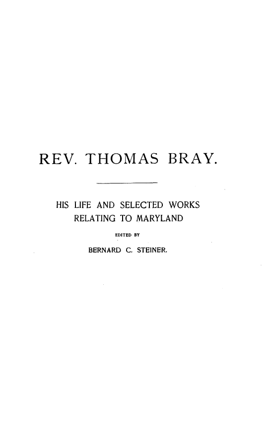 handle is hein.lbr/rvthsby0001 and id is 1 raw text is: 














REV. THOMAS BRAY.



   HIS LIFE AND SELECTED WORKS
      RELATING TO MARYLAND
             EDITED BY
        BERNARD C. STEINER.


