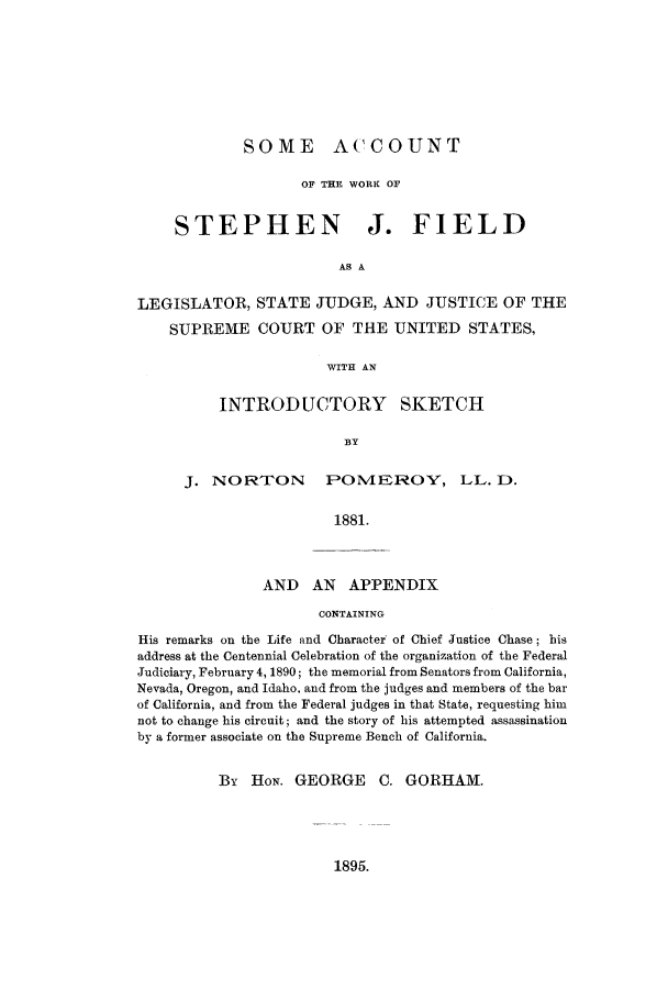handle is hein.lbr/saccofi0001 and id is 1 raw text is: SOME ACCOUNT
OF THE WORK OF
STEPHEN J. FIELD
AS A
LEGISLATOR, STATE JUDGE, AND JUSTICE OF THE
SUPREME COURT OF THE UNITED STATES,
WITH AN
INTRODUCTORY SKETCH
BY

J. NORTON POMEROY, LL. D.
1881.

AND AN APPENDIX
CONTAINING

His remarks on the Life and Character of Chief Justice Chase; his
address at the Centennial Celebration of the organization of the Federal
Judiciary, February 4, 1890; the memorial from Senators from California,
Nevada, Oregon, and Idaho. and from the judges and members of the bar
of California, and from the Federal judges in that State, requesting him
not to change his circuit; and the story of his attempted assassination
by a former associate on the Supreme Bench of California.
By HoN. GEORGE C. GORHAM.

1895.


