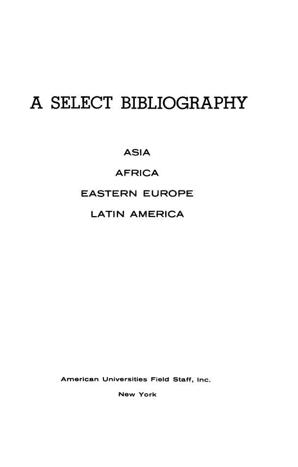 handle is hein.lbr/sbaae0001 and id is 1 raw text is: 









A SELECT BIBLIOGRAPHY




              ASIA

              AFRICA


   EASTERN EUROPE

     LATIN AMERICA
















American Universities Field Staff, Inc.


New York


