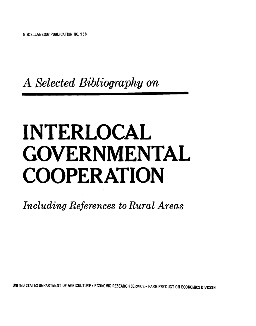 handle is hein.lbr/sbig0001 and id is 1 raw text is: 
MISCELLANEOUS PUBLICATION NO. 9 5 8


A Selected Bibliography on


INTERLOCAL
GOVERNMENTAL
COOPERATION

Including References to Rural Areas


UNITED STATES DEPARTMENT OF AGRICULTURE, ECONOMIC RESEARCH SERVICE -FARM PRODUCTION ECONOMICS DIVISION


