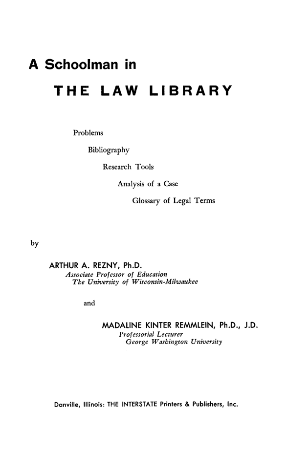 handle is hein.lbr/scholmib0001 and id is 1 raw text is: 






A Schoolman in


      THE LAW                 LIBRARY




           Problems

               Bibliography


Research Tools

    Analysis of a Case

       Glossary of Legal Terms


ARTHUR A. REZNY, Ph.D.
    Associate Professor of Education
      The University of Wisconsin-Milwaukee

         and


MADALINE KINTER REMMLEIN, Ph.D., J.D.
    Professorial Lecturer
      George Washington University


Danville, Illinois: THE INTERSTATE Printers & Publishers, Inc.



