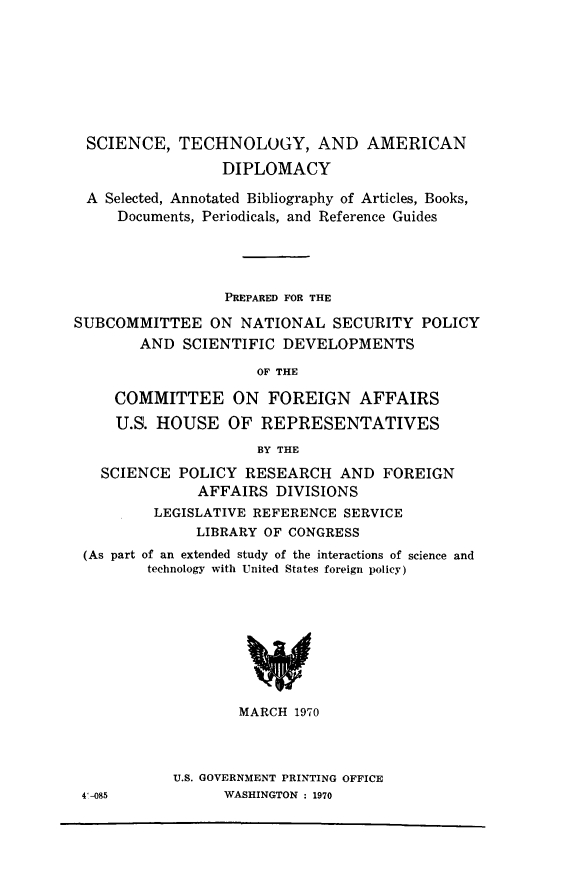 handle is hein.lbr/sdadbyoas0001 and id is 1 raw text is: 









SCIENCE, TECHNOLOGY, AND AMERICAN

                 DIPLOMACY

 A  Selected, Annotated Bibliography of Articles, Books,
     Documents, Periodicals, and Reference Guides





                  PREPARED FOR THE

SUBCOMMITTEE ON NATIONAL SECURITY POLICY
        AND  SCIENTIFIC DEVELOPMENTS

                     OF THE

     COMMITTEE ON FOREIGN AFFAIRS

     U.S. HOUSE   OF  REPRESENTATIVES

                     BY THE

   SCIENCE  POLICY  RESEARCH   AND  FOREIGN
              AFFAIRS   DIVISIONS
         LEGISLATIVE REFERENCE SERVICE
              LIBRARY OF CONGRESS
 (As part of an extended study of the interactions of science and
         technology with United States foreign policy)









                   MARCH  1970


U.S. GOVERNMENT PRINTING OFFICE
      WASHINGTON : 1970


4'-085


