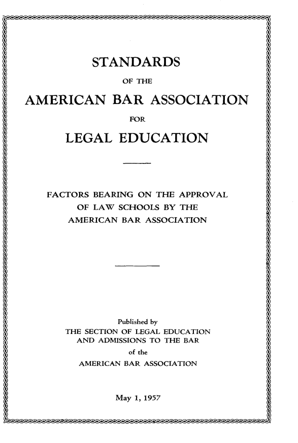 handle is hein.lbr/sdotanbran0001 and id is 1 raw text is: 






           STANDARDS

                OF THE

AMERICAN BAR ASSOCIATION

                 FOR

      LEGAL EDUCATION






    FACTORS BEARING ON THE APPROVAL
        OF LAW SCHOOLS BY THE
        AMERICAN BAR ASSOCIATION












               Published by
      THE SECTION OF LEGAL EDUCATION
        AND ADMISSIONS TO THE BAR
                 of the
         AMERICAN BAR ASSOCIATION



               May 1, 1957



