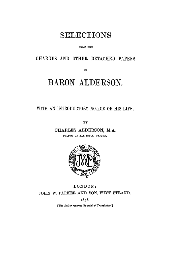 handle is hein.lbr/sechdpa0001 and id is 1 raw text is: SELECTIONS
FROM THE
CHARGES AND OTHER DETACHED PAPERS
OF
BARON ALDERSON.
WITH AN INTRODUCTORY NOTICE OF HIS LIFE,
BY
CHARLES ALDERSON, M.A.
PELLOW OF ALL SOULS, OXFORD.

LONDON:
JOHN W. PARKER AND SON, WEST STRAND.,
1858.
[The Author reservea the right of Translation.]


