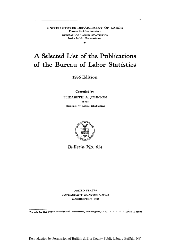 handle is hein.lbr/selistbust0001 and id is 1 raw text is: UNITED STATES DEPARTMENT OF LABOR
Frances Perkins, Secretary
BUREAU OF LABOR STATISTICS
Isador Lubin, Commissioner
A Selected List of the Publications
of the Bureau of Labor Statistics
1936 Edition
Compiled by
ELIZABETH A. JOHNSON
of the
Bureau of Labor Statistics

Bulletin No. 624
UNITED STATES
GOVERNMENT PRINTING OFFICE
WASHINGTON: 1936

Por sale by the Superintendent of Documents, Washington, D. C. -----Price 10 cents

Reproduction by Permission of Buffalo & Erie County Public Library Buffalo, NY


