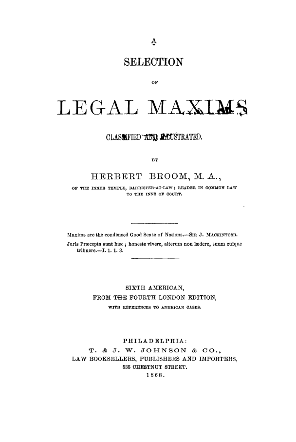 handle is hein.lbr/sellegam0001 and id is 1 raw text is: SELECTION
OF
LEGAL MAXIMS
CLASIIED -I1]0 nSTRATED.
BY
HERBERT BROOM, M. A.1
OF THE INNER TEMIPLE, BARRISTER-AT-LAW; READER IN COMMON LAW
TO THE INNS OF COURT.
Maxims are the condensed Good Sense of Nations.-SIR J. MACKINTOSH.
Juris Precepta sunt bhec; honeste vivere, alterum non ledere, SUm cuique
tribuere.-I. 1. 1. 3.
SIXTH AMERICAN,
FROM THE FOURTH LONDON EDITION,
WITH REFERENCES TO AMERICAN CASES.
PHILADELPHIA:
T. & J. W. JOHNSON          & CO.,
LAW BOOKSELLERS, PUBLISHERS AND IMPORTERS,
535 CHESTNUT STREET.
1868.


