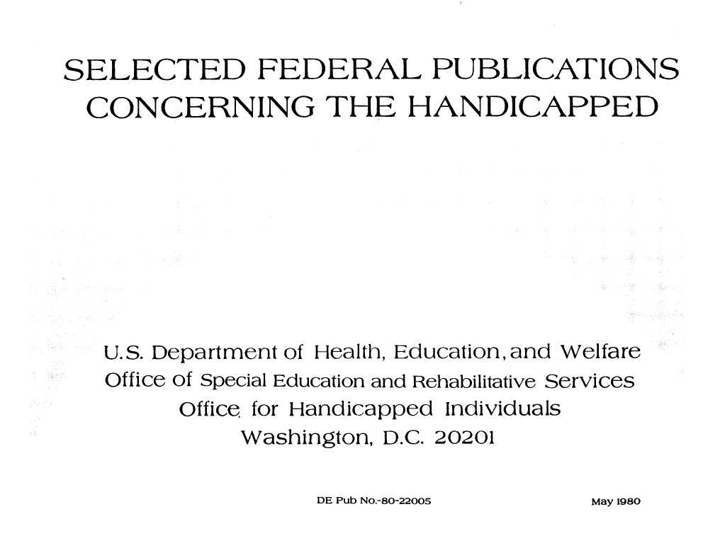 handle is hein.lbr/slcfphc0001 and id is 1 raw text is: 

SELECTED FEDERAL PUBLICATIONS
  CONCERNING THE HANDICAPPED









  U.S. Department of Health, Education, and Welfare
  Office of Special Education and Rehabilitative Services
        Office for Handicapped Individuals
             Washington, D.C. 20201


DE Pub NO.-80-22005


May 1980


