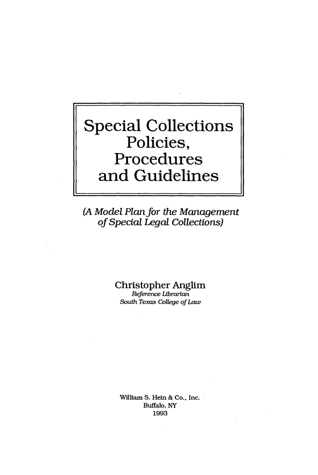handle is hein.lbr/slcspsps0001 and id is 1 raw text is: 










Special Collections
        Policies,
      Procedures
   and Guidelines


(A Model Plan for the Management
   of Special Legal Collections)





      Christopher Anglim
         Reference Librarian
       South Texas College of Law








       William S. Hein & Co., Inc.
           Buffalo, NY
             1993



