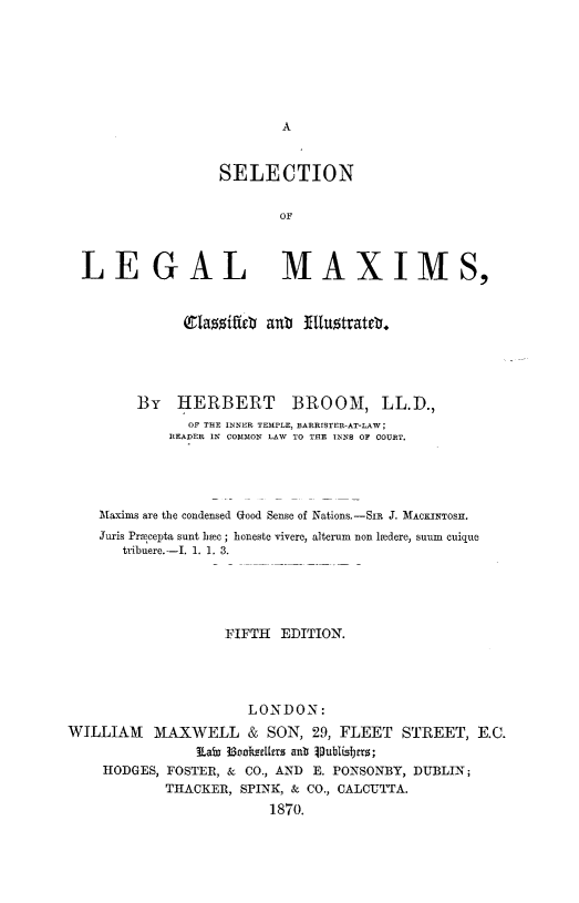 handle is hein.lbr/sllgmx0001 and id is 1 raw text is: 










                  SELECTION

                          OF



  LEGAL MAXIMS,


              (glazzift0 aub N:Iuotratdr.





        By   HERBERT       BROOM, LL.D.,
               OF THE INNER TEMPLE, BARRISTER-AT-LAW;
            READER IN COMMON LAW TO THE INN8 OF COURT.




    Maxims are the condensed Good Sense of Nations.-SIR J. MACKINTOR.
    Juris Prmcepta sunt bpec ; honesto vivere, alterum non loadero, stum cuique
       tribuere.-I. 1. 1. 3.




                   FIFTH EDITION.




                      LONDON:
WILLIAM MAXWELL & SON, 29, FLEET STREET, E.C.
               lam 33oatzlers anb Dubh s mr;
    HODGES, FOSTER, & CO., AND E. PONSONBY, DUBLIN;
            THACKER, SPINK, & CO., CALCUTTA.
                        1870.


