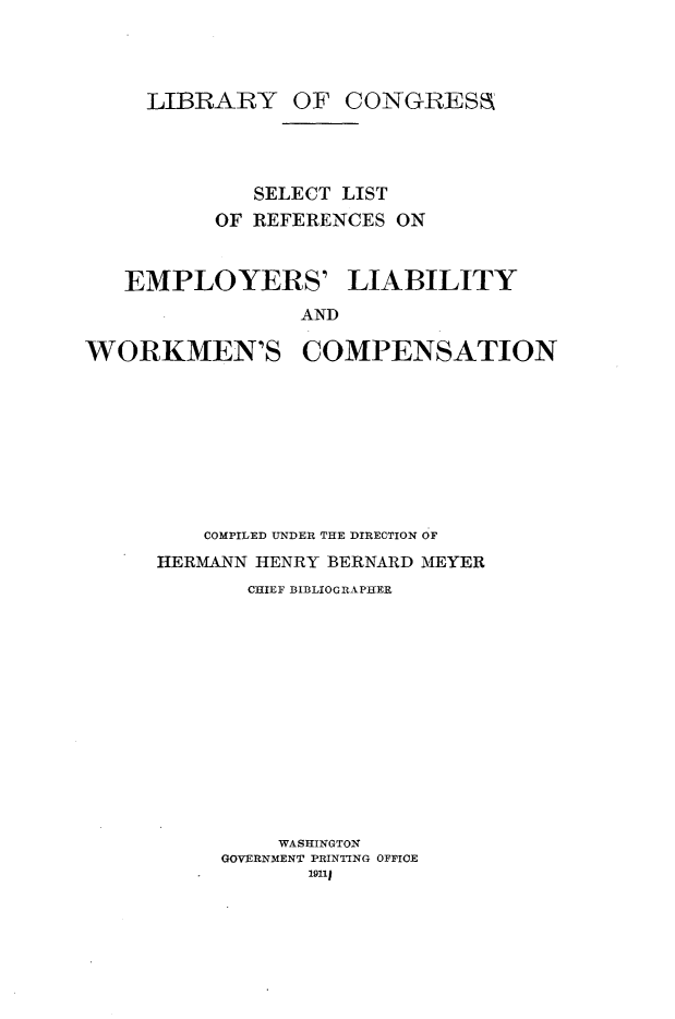 handle is hein.lbr/slstemwkr0001 and id is 1 raw text is: 




     LIBRARY OF CONGRESa




             SELECT LIST
          OF REFERENCES ON


   EMPLOYERS' LIABILITY
                 AND

WORKMEN'S COMPENSATION


    COMPILED UNDER THE DIRECTION OF
HERMANN HENRY BERNARD MEYER
       CHIEF BIBLIOGRAPHER













         WASHINGTON
     GOVERNMENT PRINTING OFFICE



