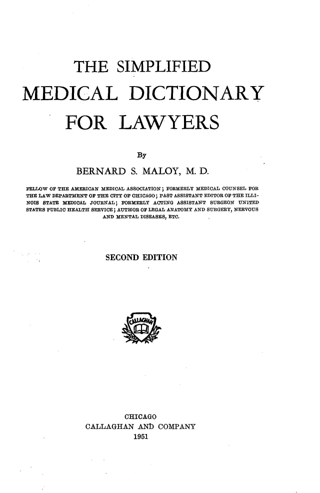 handle is hein.lbr/smfdmldyf0001 and id is 1 raw text is: 







           THE SIMPLIFIED


MEDICAL DICTIONARY



         FOR LAWYERS


                        By

           BERNARD S. MALOY, M. D.

 FELLOW OF THE AMERICAN MEDICAL ASSOCIATION; FORMERLY MEDICAL COUNSEL FOR
 THE LAW DEPARTMENT OF THE CITY OF CHICAGO; PAST ASSISTANT EDITOR OF THE ILLI-
 NOIS STATE MEDICAL JOURNAL; FORMERLY ACTING ASSISTANT SURGEON UNITED
 STATES PUBLIC HEALTH SERVICE; AUTHOR OF LEGAL ANATOMY AND SURGERY, NERVOUS
                 AND MENTAL DISEASES, ETC.




                 SECOND EDITION


        CHICAGO
CALLAGHAN AN]) COMPANY
          1951


