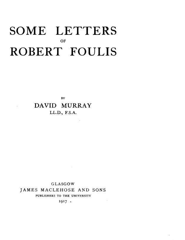 handle is hein.lbr/smlsrtfs0001 and id is 1 raw text is: 






SOME LETTERS

           OF

ROBERT FOULIS










           BY


DAVID


MURRAY


       LL.D., F.S.A.















       GLASGOW
JAMES MACLEHOSE AND SONS
   PUBLISHERS TO THE UNIVERSITY
         I9I7  -


