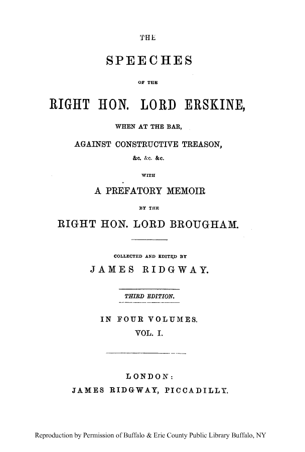 handle is hein.lbr/sperigher0001 and id is 1 raw text is: THE

SPEECHES
OF TUE
RIGHT HON. LORD ERSKINE,
WHEN AT THE BAR,
AGAINST CONSTRUCTIVE TREASON,
&c. &c. &c.
WITH
A PREFATORY MEMOIR
13Y THE
RIGHT HON. LORD BROUGHAM.
COLLECTED AND EDITED BY

JAMES

RIDGWAY.

THIRD EDITION.
IN FOUR VOLUMES.
VOL. I.

LONDON:

JAMES RIDGWAY, PICCADILLY.

Reproduction by Permission of Buffalo & Erie County Public Library Buffalo, NY


