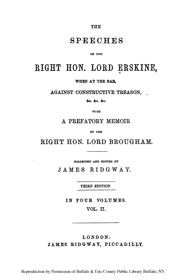 handle is hein.lbr/sperigher0002 and id is 1 raw text is: THE

SPEECHES
OF THE
RIGHT HON. LORD ERSKINE,
WHEN AT THE BAR,
AGAINST CONSTRUCTIVE TREASON,
&e. &c. &c.
WITH
A PREFATORY MEMOIR
BT THE
RIGHT HON. LORD BROUGHAM.
COLLECTED AND EDITED BY
JAMES RIDGWAY.
THIRD EDITION.
IN FOUR VOLUMES.
VOL. II.
LONDON:
JAMES RIDGWAY, PICCADILLY.

Reproduction by Permission of Buffalo & Erie County Public Library Buffalo, NY


