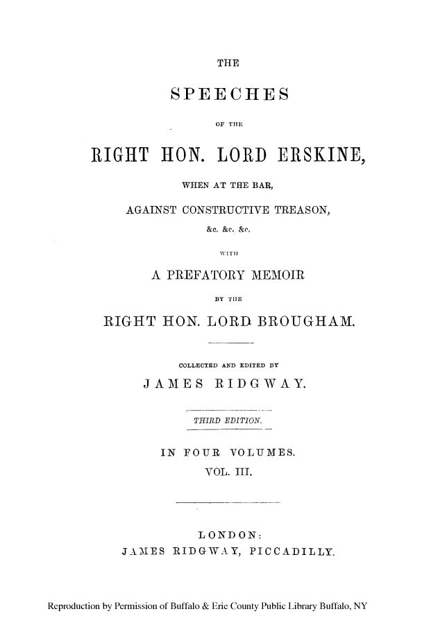 handle is hein.lbr/sperigher0003 and id is 1 raw text is: THE

SPEECHES
OF THE
RIGHT HON. LORD ERSKINE,
WHEN AT THE BAR,
AGAINST CONSTRUCTIVE TREASON,
&c. &c. &e.
WITH
A PREFATORY MEMOIR
BY THE
RIGHT HON. LORD BROUGHAM.
COLLECTED AND EDITED BY

J A M E S

RIDG WAY.

THIRD EDITION.

IN FOUR VOLUMES.
VOL. III.
LONDON:
JAMES RIDGWAY, PICCADILLY.

Reproduction by Permission of Buffalo & Erie County Public Library Buffalo, NY


