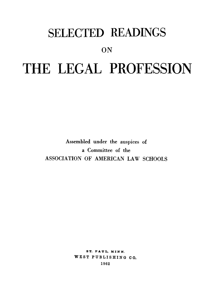 handle is hein.lbr/srleprof0001 and id is 1 raw text is: 




      SELECTED READINGS

                  ON


THE LEGAL PROFESSION


     Assembled under the auspices of
         a Committee of the
ASSOCIATION OF AMERICAN LAW SCHOOLS














          ST. PAUL, MINN.
       WEST PUBLISHING CO.
             1962


