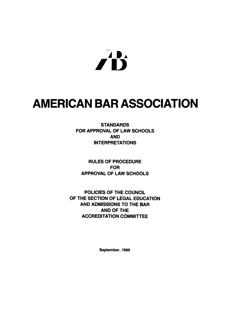handle is hein.lbr/srupapl0009 and id is 1 raw text is: -4I,
AMERICAN BAR ASSOCIATION
STANDARDS
FOR APPROVAL OF LAW SCHOOLS
AND
INTERPRETATIONS
RULES OF PROCEDURE
FOR
APPROVAL OF LAW SCHOOLS
POLICIES OF THE COUNCIL
OF THE SECTION OF LEGAL EDUCATION
AND ADMISSIONS TO THE BAR
AND OF THE
ACCREDITATION COMMITTEE

September, 1986


