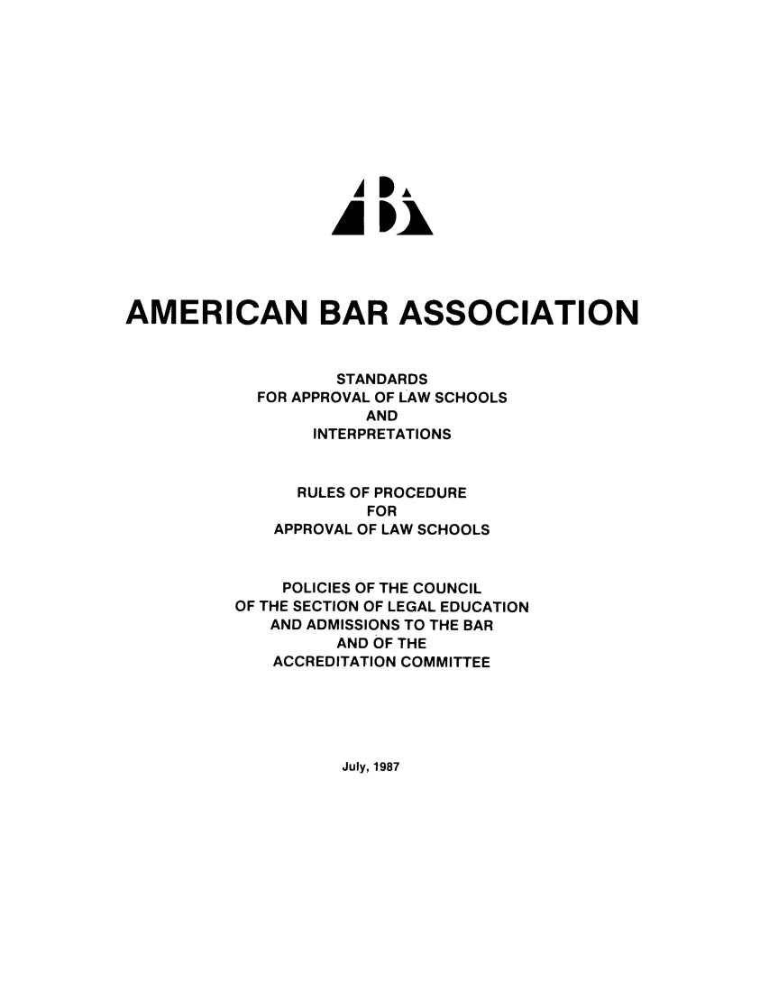 handle is hein.lbr/srupapl0010 and id is 1 raw text is: AP
AMERICAN BAR ASSOCIATION
STANDARDS
FOR APPROVAL OF LAW SCHOOLS
AND
INTERPRETATIONS
RULES OF PROCEDURE
FOR
APPROVAL OF LAW SCHOOLS
POLICIES OF THE COUNCIL
OF THE SECTION OF LEGAL EDUCATION
AND ADMISSIONS TO THE BAR
AND OF THE
ACCREDITATION COMMITTEE

July, 1987


