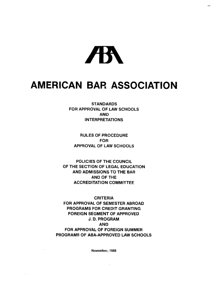 handle is hein.lbr/srupapl0011 and id is 1 raw text is: AN
AMERICAN BAR ASSOCIATION
STANDARDS
FOR APPROVAL OF LAW SCHOOLS
AND
INTERPRETATIONS
RULES OF PROCEDURE
FOR
APPROVAL OF LAW SCHOOLS
POLICIES OF THE COUNCIL
OF THE SECTION OF LEGAL EDUCATION
AND ADMISSIONS TO THE BAR
AND OF THE
ACCREDITATION COMMITTEE
CRITERIA
FOR APPROVAL OF SEMESTER ABROAD
PROGRAMS FOR CREDIT GRANTING
FOREIGN SEGMENT OF APPROVED
J. D. PROGRAM
AND
FOR APPROVAL OF FOREIGN SUMMER
PROGRAMS OF ABA-APPROVED LAW SCHOOLS

November, 1988


