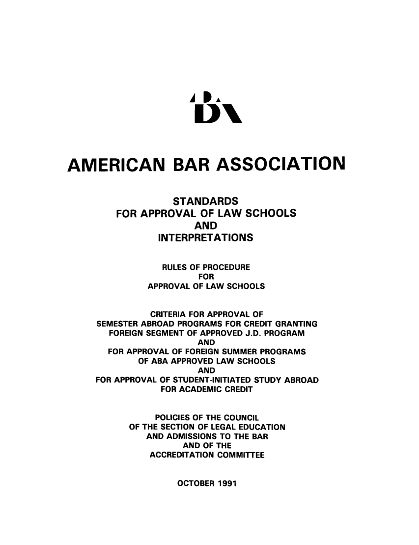 handle is hein.lbr/srupapl0014 and id is 1 raw text is: A PA
AMERICAN BAR ASSOCIATION
STANDARDS
FOR APPROVAL OF LAW SCHOOLS
AND
INTERPRETATIONS
RULES OF PROCEDURE
FOR
APPROVAL OF LAW SCHOOLS
CRITERIA FOR APPROVAL OF
SEMESTER ABROAD PROGRAMS FOR CREDIT GRANTING
FOREIGN SEGMENT OF APPROVED J.D. PROGRAM
AND
FOR APPROVAL OF FOREIGN SUMMER PROGRAMS
OF ABA APPROVED LAW SCHOOLS
AND
FOR APPROVAL OF STUDENT-INITIATED STUDY ABROAD
FOR ACADEMIC CREDIT
POLICIES OF THE COUNCIL
OF THE SECTION OF LEGAL EDUCATION
AND ADMISSIONS TO THE BAR
AND OF THE
ACCREDITATION COMMITTEE

OCTOBER 1991


