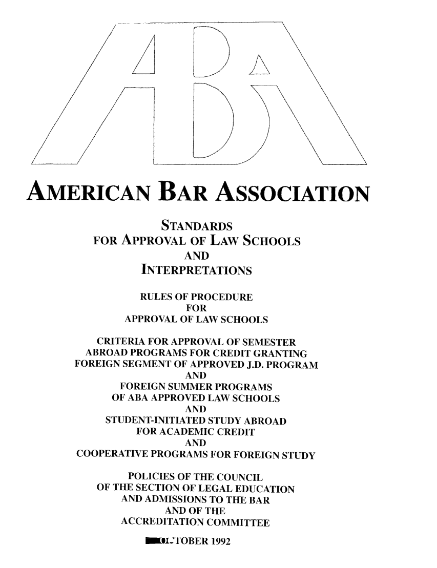 handle is hein.lbr/srupapl0015 and id is 1 raw text is: AMERICAN BAR ASSOCIATION
STANDARDS
FOR APPROVAL OF LAW SCHOOLS
AND
INTERPRETATIONS
RULES OF PROCEDURE
FOR
APPROVAL OF LAW SCHOOLS
CRITERIA FOR APPROVAL OF SEMESTER
ABROAD PROGRAMS FOR CREDIT GRANTING
FOREIGN SEGMENT OF APPROVED J.D. PROGRAM
AND
FOREIGN SUMMER PROGRAMS
OF ABA APPROVED LAW SCHOOLS
AND
STUDENT-INITIATED STUDY ABROAD
FOR ACADEMIC CREDIT
AND
COOPERATIVE PROGRAMS FOR FOREIGN STUDY
POLICIES OF THE COUNCIL
OF THE SECTION OF LEGAL EDUCATION
AND ADMISSIONS TO THE BAR
AND OF THE
ACCREDITATION COMMITTEE

Wl'TOBER 1992


