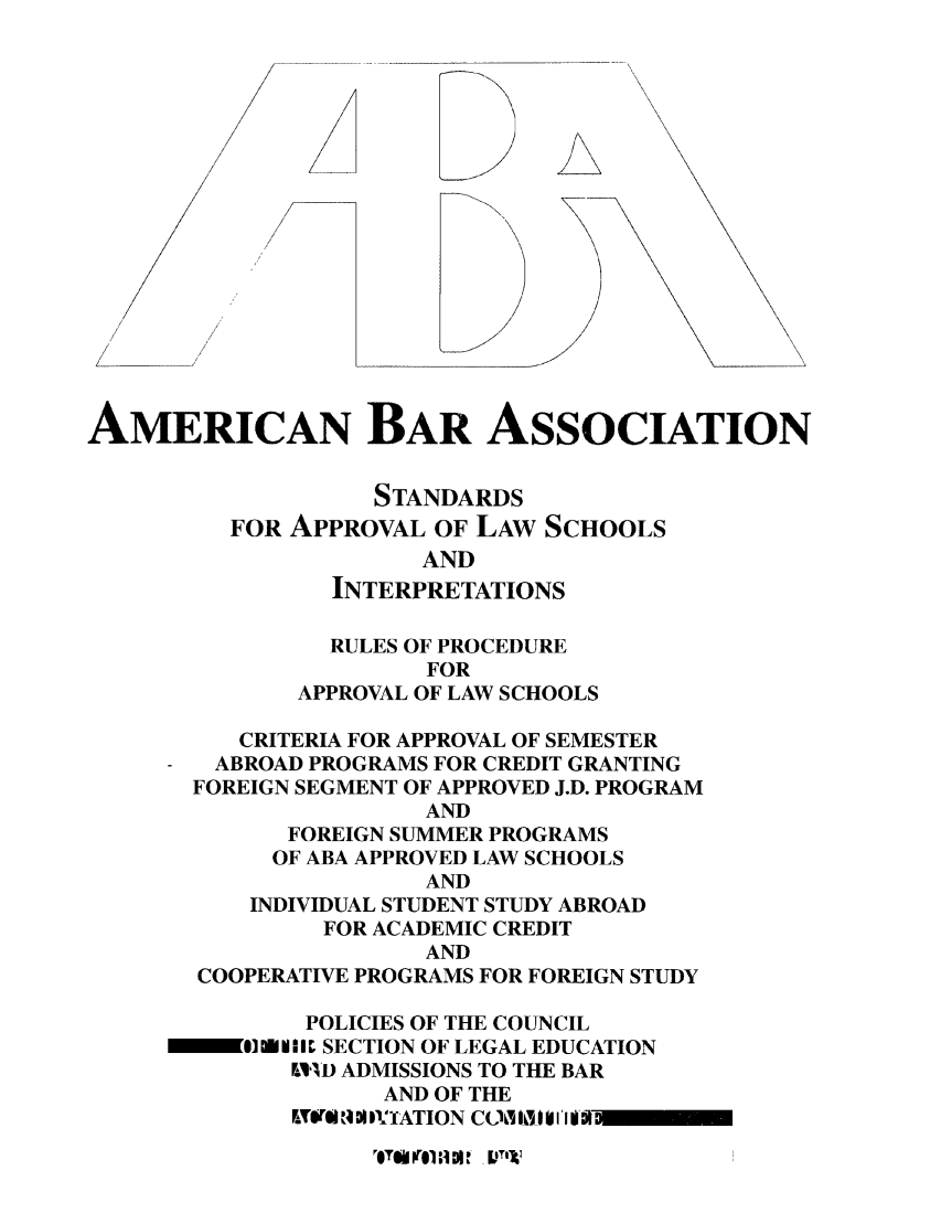 handle is hein.lbr/srupapl0016 and id is 1 raw text is: AMERICAN BAR ASSOCIATION
STANDARDS
FOR APPROVAL OF LAW SCHOOLS
AND
INTERPRETATIONS
RULES OF PROCEDURE
FOR
APPROVAL OF LAW SCHOOLS
CRITERIA FOR APPROVAL OF SEMESTER
ABROAD PROGRAMS FOR CREDIT GRANTING
FOREIGN SEGMENT OF APPROVED J.D. PROGRAM
AND
FOREIGN SUMMER PROGRAMS
OF ABA APPROVED LAW SCHOOLS
AND
INDIVIDUAL STUDENT STUDY ABROAD
FOR ACADEMIC CREDIT
AND
COOPERATIVE PROGRAMS FOR FOREIGN STUDY
POLICIES OF THE COUNCIL
O1 0 W]EIIft SECTION OF LEGAL EDUCATION
F,-11D ADMISSIONS TO THE BAR
AND OF THE
ETW$I 19 DI ID'ATION COLTI i i I'il

ITUoll ;i I I T


