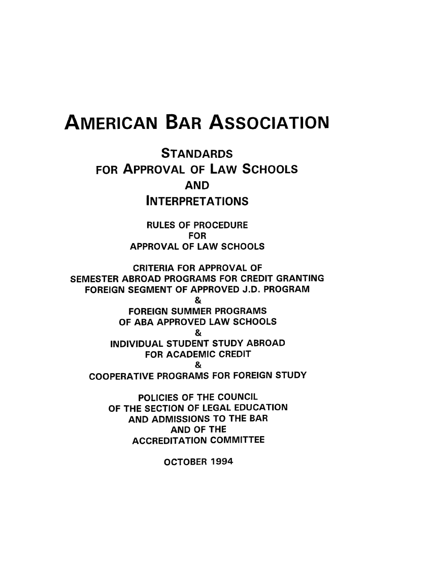handle is hein.lbr/srupapl0017 and id is 1 raw text is: AMERICAN BAR ASSOCIATION
STANDARDS
FOR APPROVAL OF LAW SCHOOLS
AND
INTERPRETATIONS
RULES OF PROCEDURE
FOR
APPROVAL OF LAW SCHOOLS
CRITERIA FOR APPROVAL OF
SEMESTER ABROAD PROGRAMS FOR CREDIT GRANTING
FOREIGN SEGMENT OF APPROVED J.D. PROGRAM
&
FOREIGN SUMMER PROGRAMS
OF ABA APPROVED LAW SCHOOLS
&
INDIVIDUAL STUDENT STUDY ABROAD
FOR ACADEMIC CREDIT
&
COOPERATIVE PROGRAMS FOR FOREIGN STUDY
POLICIES OF THE COUNCIL
OF THE SECTION OF LEGAL EDUCATION
AND ADMISSIONS TO THE BAR
AND OF THE
ACCREDITATION COMMITTEE

OCTOBER 1994


