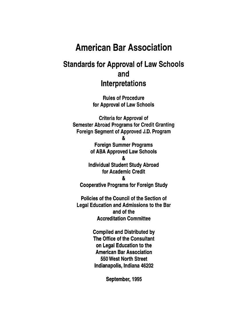 handle is hein.lbr/srupapl0018 and id is 1 raw text is: American Bar Association
Standards for Approval of Law Schools
and
Interpretations
Rules of Procedure
for Approval of Law Schools
Criteria for Approval of
Semester Abroad Programs for Credit Granting
Foreign Segment of Approved J.D. Program
&
Foreign Summer Programs
of ABA Approved Law Schools
&
Individual Student Study Abroad
for Academic Credit
&
Cooperative Programs for Foreign Study
Policies of the Council of the Section of
Legal Education and Admissions to the Bar
and of the
Accreditation Committee
Compiled and Distributed by
The Office of the Consultant
on Legal Education to the
American Bar Association
550 West North Street
Indianapolis, Indiana 46202

September, 1995


