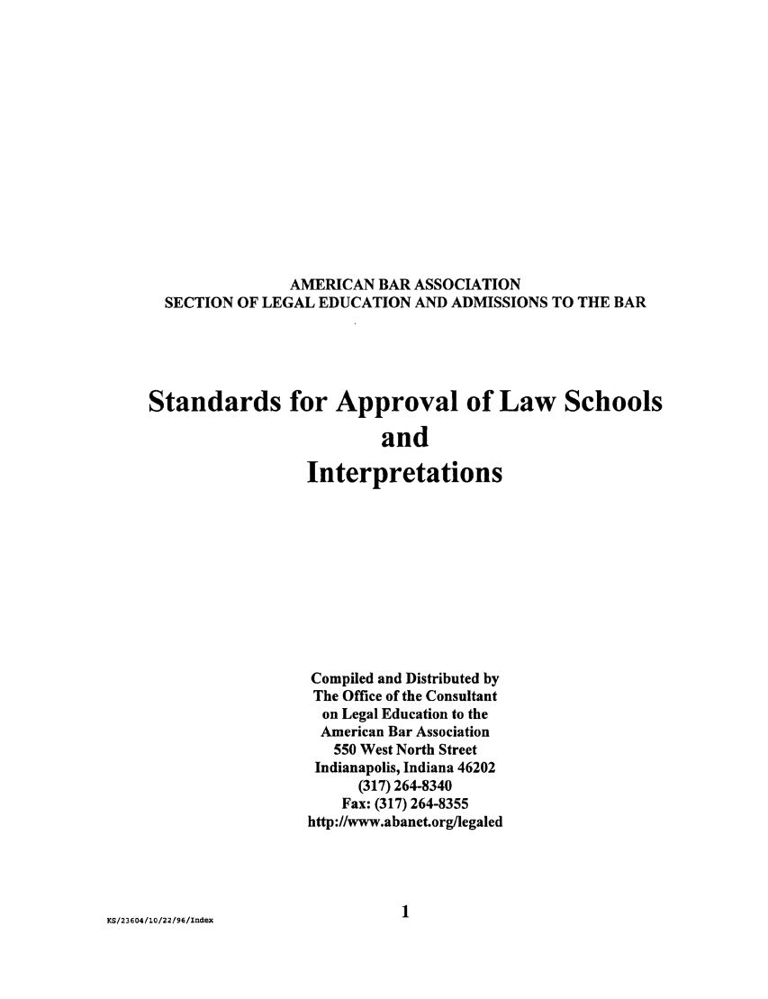 handle is hein.lbr/srupapl0019 and id is 1 raw text is: AMERICAN BAR ASSOCIATION
SECTION OF LEGAL EDUCATION AND ADMISSIONS TO THE BAR
Standards for Approval of Law Schools
and
Interpretations

KS/23604/1O/22/96/Index

Compiled and Distributed by
The Office of the Consultant
on Legal Education to the
American Bar Association
550 West North Street
Indianapolis, Indiana 46202
(317) 264-8340
Fax: (317) 264-8355
http://www.abanet.org/legaled
1


