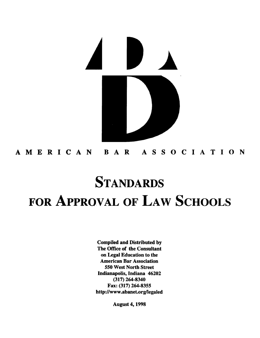 handle is hein.lbr/srupapl0021 and id is 1 raw text is: AMERICAN                 BAR        ASSOCIATION
STANDARDS
FOR APPROVAL OF LAW SCHOOLS
Compiled and Distributed by
The Office of the Consultant
on Legal Education to the
American Bar Association
550 West North Street
Indianapolis, Indiana 46202
(317) 264-8340
Fax: (317) 264-8355
http://www.abanet.org/legaled

August 4, 1998


