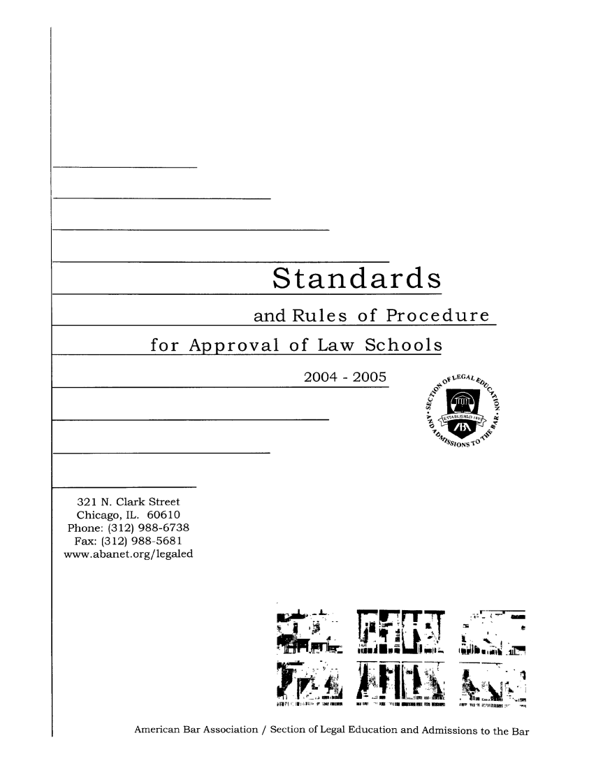 handle is hein.lbr/srupapl0027 and id is 1 raw text is: Standards

and Rules

of Procedure

for Approval of Law Schools

2004 -2005

448s1ONSIO

321 N. Clark Street
Chicago, IL. 60610
Phone: (312) 988-6738
Fax: (312) 988-5681
www. abanet. org/legaled

 1,  '  -           5  m  iu  , i u
y :_         1AI A onl~ i
] ] L ' l klll  'iilnl i  1 -  Il   l  llli11  IIIl

,. r-_i '= s
,q~ .,.ii L
I       -' .r

American Bar Association / Section of Legal Education and Admissions to the Bar


