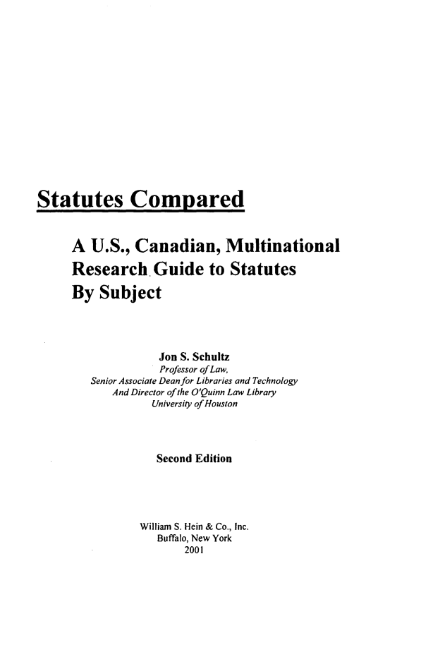 handle is hein.lbr/stacomurg0001 and id is 1 raw text is: Statutes Compared

A U.S., Canadian, Multinational
Research. Guide to Statutes
By Subject
Jon S. Schultz
Professor of Law,
Senior Associate Dean for Libraries and Technology
And Director of the O'Quinn Law Library
University of Houston
Second Edition
William S. Hein & Co., Inc.
Buffalo, New York
2001


