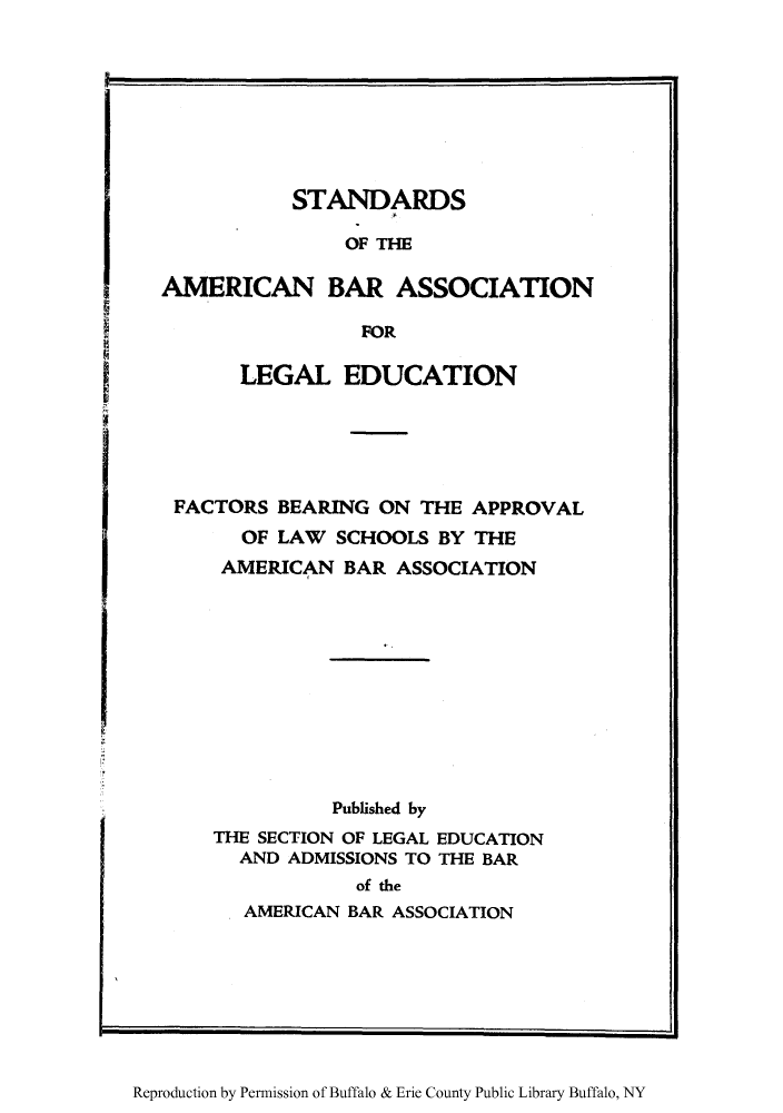handle is hein.lbr/stambaa0001 and id is 1 raw text is: STANDARDS
OF THE
AMERICAN BAR ASSOCIATION
FOR
LEGAL EDUCATION
FACTORS BEARING ON THE APPROVAL
OF LAW SCHOOLS BY THE
AMERICAN BAR ASSOCIATION
Published by
THE SECTION OF LEGAL EDUCATION
AND ADMISSIONS TO THE BAR
of the
AMERICAN BAR ASSOCIATION

Reproduction by Permission of Buffalo & Erie County Public Library Buffalo, NY

I

I


