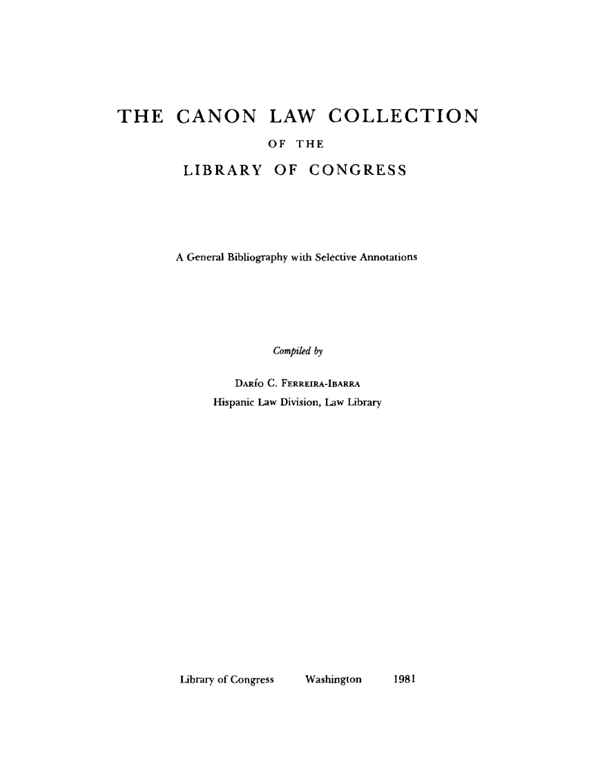 handle is hein.lbr/tclc0001 and id is 1 raw text is: THE CANON LAW COLLECTION
OF THE
LIBRARY OF CONGRESS
A General Bibliography with Selective Annotations
Compiled by
DARiO C. FERREIRA-IBARRA
Hispanic Law Division, Law Library

Library of Congress    Washington

1981


