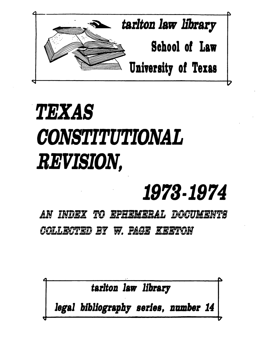 handle is hein.lbr/texcoine0001 and id is 1 raw text is: TEXAS
CONSTITUTIONAL
REVISION,
1973.1974

AN INDEX TO
COLLECTED By

EPHEMERAL DOCUMENTS
W. PAGE EETON

tarlton law library
legal bibliography series, number 14
I  !     ml


