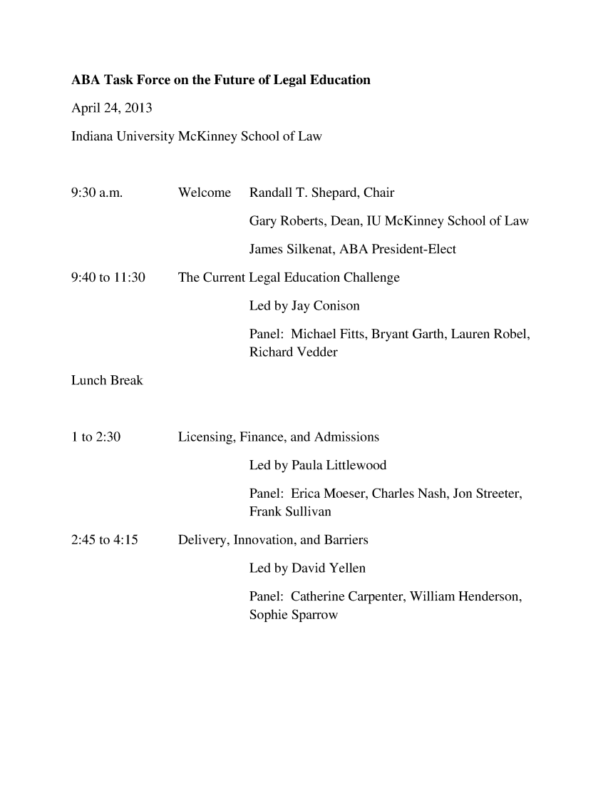 handle is hein.lbr/tfagenda0001 and id is 1 raw text is: ABA Task Force on the Future of Legal Education
April 24, 2013
Indiana University McKinney School of Law

9:30 a.m.
9:40 to 11:30

Welcome
The Current

Randall T. Shepard, Chair
Gary Roberts, Dean, IU McKinney School of Law
James Silkenat, ABA President-Elect
Legal Education Challenge
Led by Jay Conison
Panel: Michael Fitts, Bryant Garth, Lauren Robel,
Richard Vedder

Lunch Break

1 to 2:30
2:45 to 4:15

Licensing, Finance, and Admissions
Led by Paula Littlewood
Panel: Erica Moeser, Charles Nash, Jon Streeter,
Frank Sullivan
Delivery, Innovation, and Barriers
Led by David Yellen
Panel: Catherine Carpenter, William Henderson,
Sophie Sparrow


