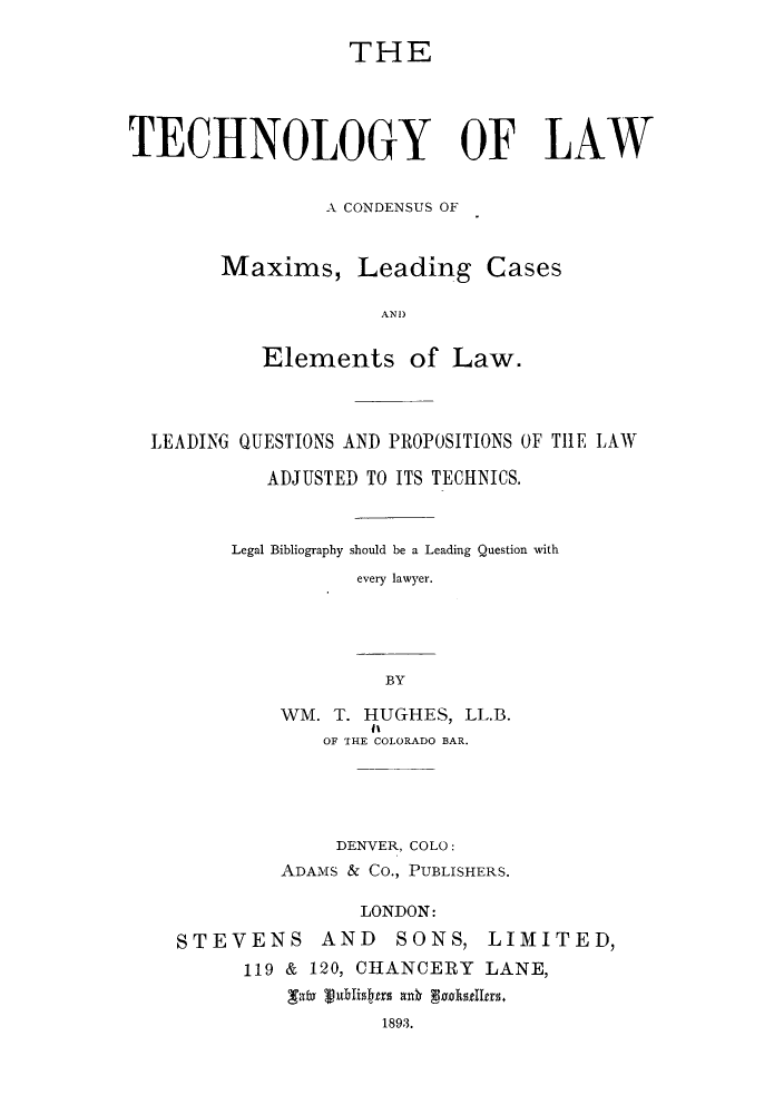 handle is hein.lbr/tlaconma0001 and id is 1 raw text is: THE
TECHNOLOGY OF LAW
A CONDENSUS OF
Maxims, Leading Cases
AN )
Elements of Law.

LEADING QUESTIONS AND PROPOSITIONS OF THE LAW
ADJUSTED TO ITS TECHNICS.
Legal Bibliography should be a Leading Question with
every lawyer.
BY
WM. T. HUGHES, LL.B.
OF THE COLORADO BAR.

DENVER, COLO:
ADAMS & Co., PUBLISHERS.
LONDON:
STEVENS AND SONS, LIMITED,
119 & 120, CHANCERY LANE,
'Ta x Txst   an  C1893.
1893.


