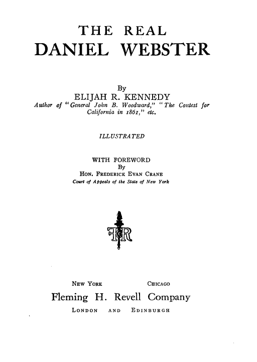 handle is hein.lbr/trdanweb0001 and id is 1 raw text is: THE REAL
DANIEL WEBSTER
By
ELIJAH R. KENNEDY
Author of General John B. Woodward,  The Contest for
California in i86z, etc.
ILL USTRA TED
WITH FOREWORD
By
HON. FREDERICK EVAN CRANE
Court of Appeals of the State of New York

NEW YoRx
Fleming H. Revell

CHICAGO
Company

LONDON  AND  EDINBURGH


