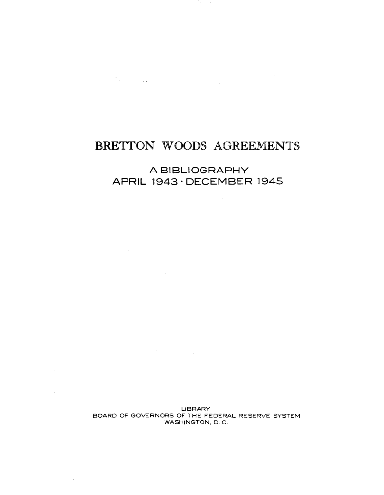 handle is hein.lbr/ttwy0001 and id is 1 raw text is: 

















BRETTON WOODS AGREEMENTS


         A BIBLIOGRAPHY
   APRIL 1943-DECEMBER 194S




























              LIBRARY
BOARD OF GOVERNORS OF THE FEDERAL RESERVE SYSTEM
            WASHINGTON. 0. C.


