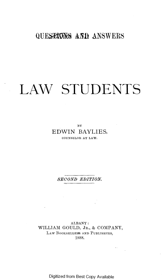 handle is hein.lbr/wsadasfolw0001 and id is 1 raw text is: 






     QUESEB     AMD  ANSWERS











LAW STUDENTS






                 BY
          EDWIN  BAYLIES,
            COUNSELOR AT LAW.








            SECOND EDITION.








               ALBANY:
     WILLIAM GOULD, JR., & COMPANY,
        LAW BOOIiSELL1F AND PUBLISHERS,
                1888.


Digitized from Best Copy Available


