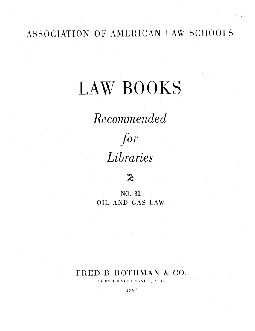 handle is hein.lcc/aalslbr0031 and id is 1 raw text is: OF AMERICAN LAW SCHOOLS

LAW BOOKS
Recommended
for
Libraries

NO. 31
OIL AND GAS LAW
FRED B. ROTHMAN & CO.
SOUTH HACKENSACK, N. J.

1967

ASSOCIATION


