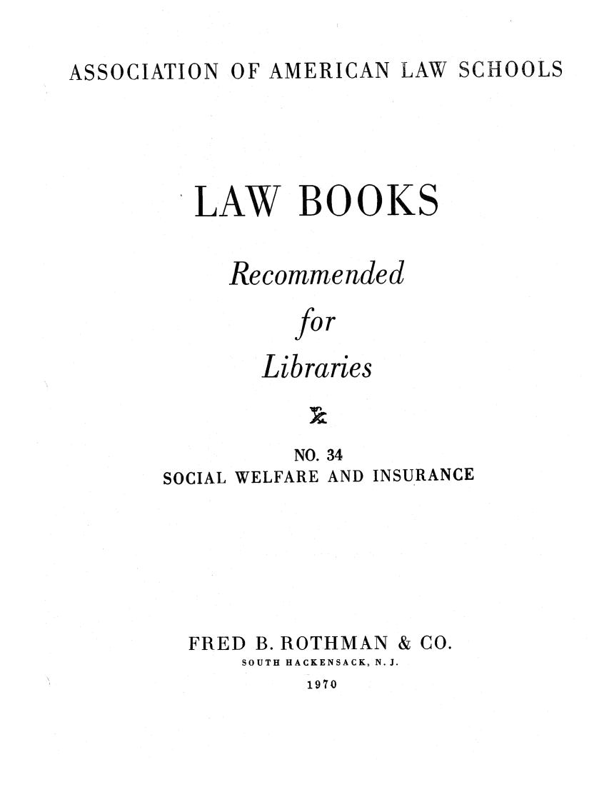 handle is hein.lcc/aalslbr0034 and id is 1 raw text is: OF AMERICAN LAW

LAW BOOKS
Recommended
for
Libraries

NO. 34
SOCIAL WELFARE AND

INSURANCE

FRED

B. ROTHMAN

SOUTH HACKENSACK, N.J.

1970

& Co.

SCHOOLS

ASSOCIATION


