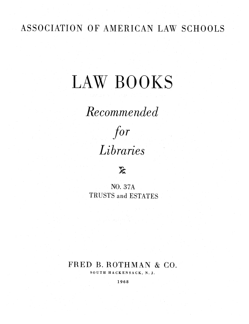 handle is hein.lcc/aalslbr0038 and id is 1 raw text is: OF AMERICAN LAW SCHOOLS

LAW BOOKS
Recommended
for
Libraries

NO. 37A
TRUSTS and ESTATES

FRED B. ROTHMAN

SOUTH HACKENSACK, N. J.

1968

& CO.

ASSOCIATION


